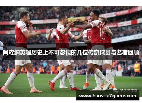 阿森纳英超历史上不可忽视的几位传奇球员与名宿回顾