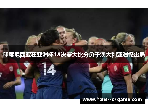 印度尼西亚在亚洲杯18决赛大比分负于澳大利亚遗憾出局 印度尼西亚在亚洲杯18决赛大比分负于澳大利亚遗憾出局